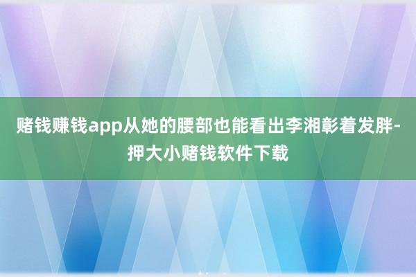 赌钱赚钱app从她的腰部也能看出李湘彰着发胖-押大小赌钱软件下载