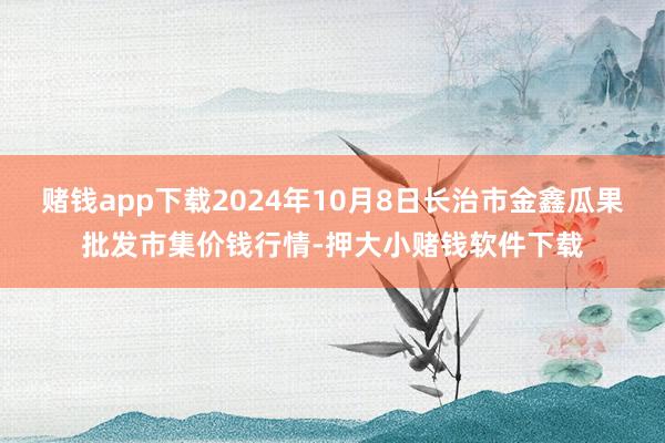 赌钱app下载2024年10月8日长治市金鑫瓜果批发市集价钱行情-押大小赌钱软件下载