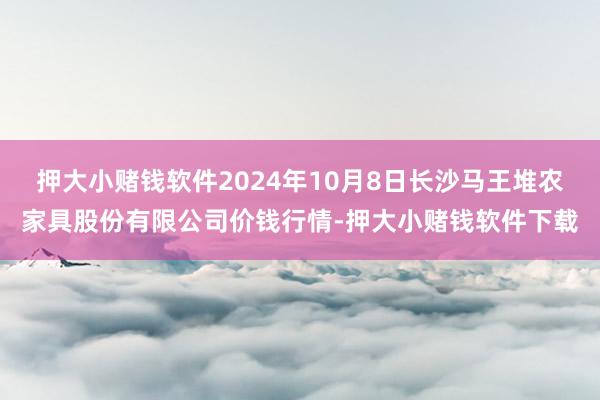 押大小赌钱软件2024年10月8日长沙马王堆农家具股份有限公司价钱行情-押大小赌钱软件下载