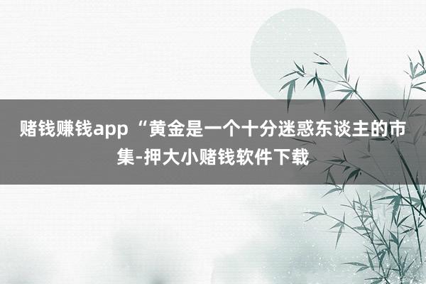 赌钱赚钱app “黄金是一个十分迷惑东谈主的市集-押大小赌钱软件下载