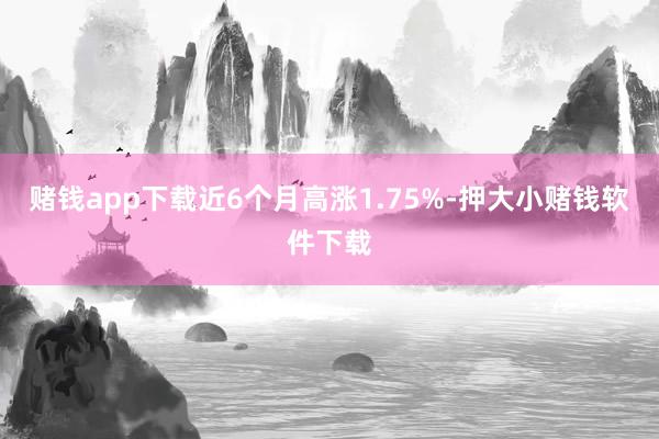 赌钱app下载近6个月高涨1.75%-押大小赌钱软件下载