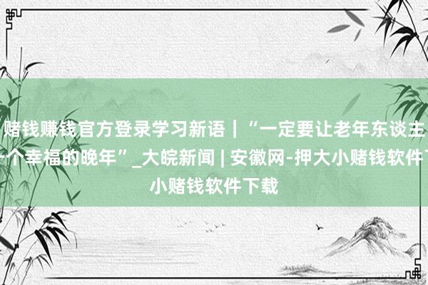 赌钱赚钱官方登录学习新语｜“一定要让老年东谈主有一个幸福的晚年”_大皖新闻 | 安徽网-押大小赌钱软件下载