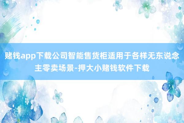 赌钱app下载公司智能售货柜适用于各样无东说念主零卖场景-押大小赌钱软件下载