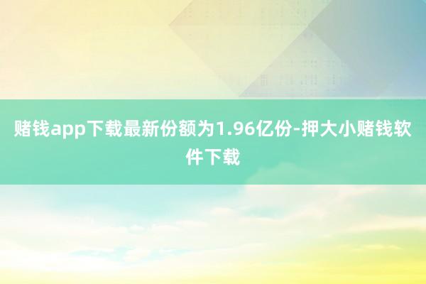 赌钱app下载最新份额为1.96亿份-押大小赌钱软件下载