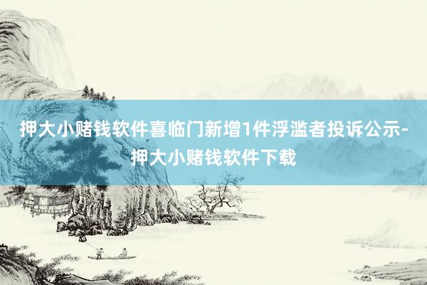 押大小赌钱软件喜临门新增1件浮滥者投诉公示-押大小赌钱软件下载