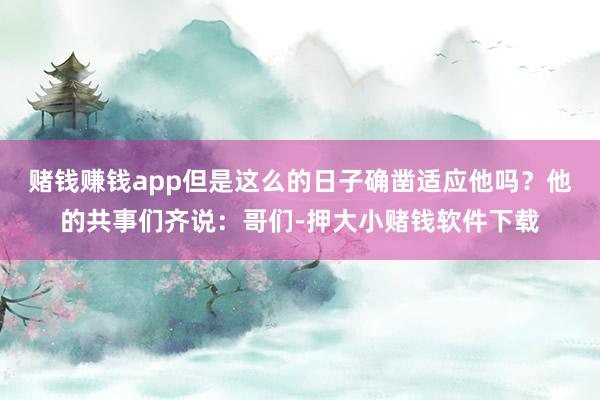 赌钱赚钱app但是这么的日子确凿适应他吗？他的共事们齐说：哥们-押大小赌钱软件下载