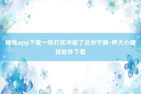 赌钱app下载一阵打扰冲破了这份宁静-押大小赌钱软件下载