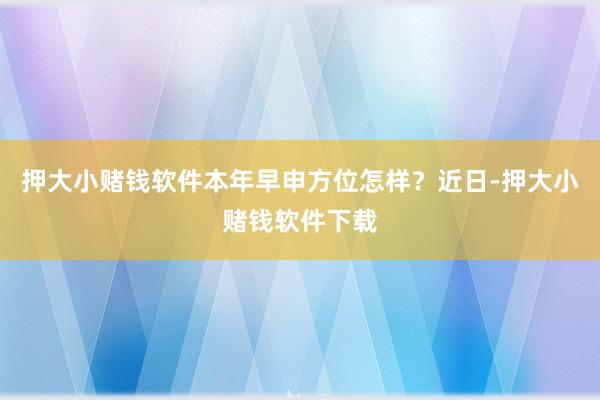 押大小赌钱软件本年早申方位怎样？近日-押大小赌钱软件下载