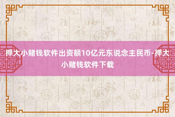 押大小赌钱软件出资额10亿元东说念主民币-押大小赌钱软件下载