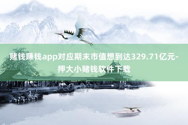 赌钱赚钱app对应期末市值想到达329.71亿元-押大小赌钱软件下载