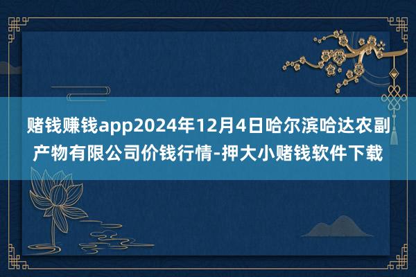 赌钱赚钱app2024年12月4日哈尔滨哈达农副产物有限公司价钱行情-押大小赌钱软件下载