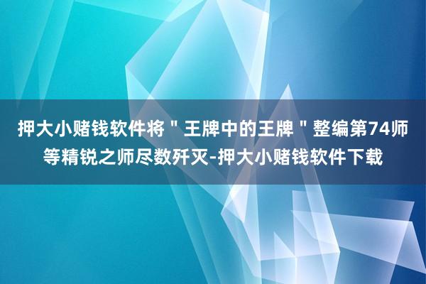 押大小赌钱软件将＂王牌中的王牌＂整编第74师等精锐之师尽数歼灭-押大小赌钱软件下载