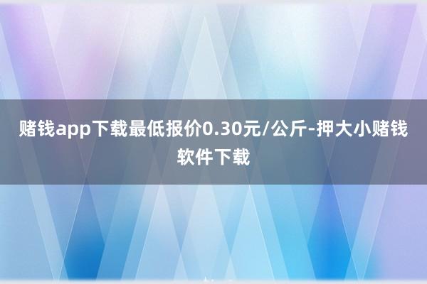 赌钱app下载最低报价0.30元/公斤-押大小赌钱软件下载