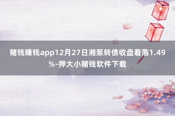 赌钱赚钱app12月27日湘泵转债收盘着落1.49%-押大小赌钱软件下载