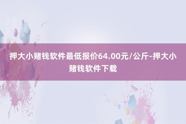 押大小赌钱软件最低报价64.00元/公斤-押大小赌钱软件下载