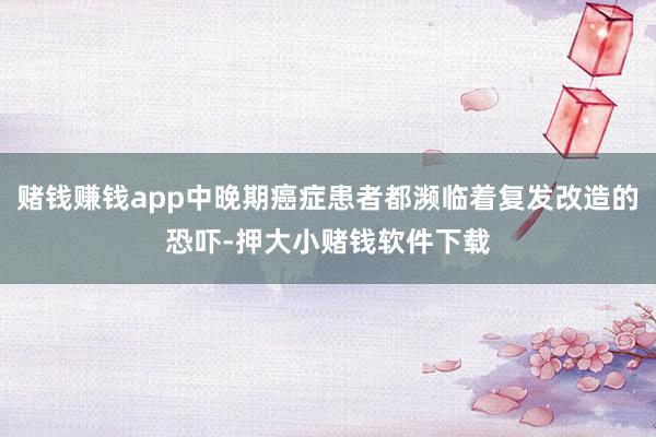 赌钱赚钱app中晚期癌症患者都濒临着复发改造的恐吓-押大小赌钱软件下载