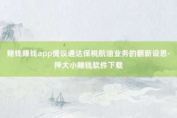 赌钱赚钱app提议通达保税航油业务的翻新设思-押大小赌钱软件下载