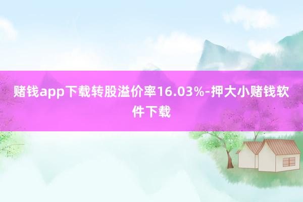 赌钱app下载转股溢价率16.03%-押大小赌钱软件下载