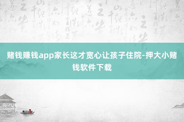 赌钱赚钱app家长这才宽心让孩子住院-押大小赌钱软件下载