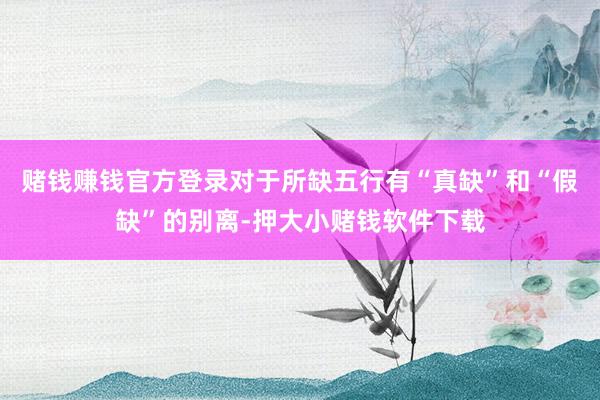 赌钱赚钱官方登录对于所缺五行有“真缺”和“假缺”的别离-押大小赌钱软件下载