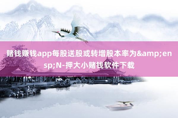 赌钱赚钱app每股送股或转增股本率为&ensp;N-押大小赌钱软件下载