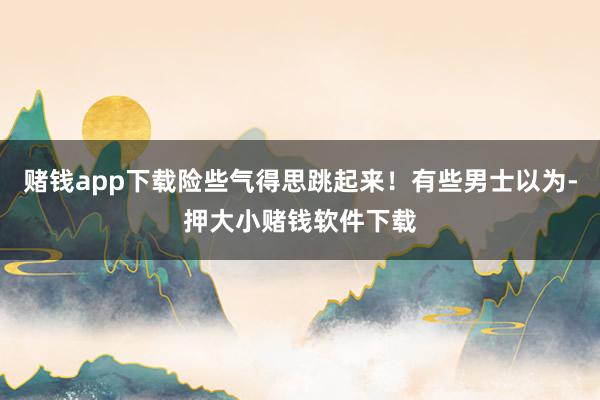 赌钱app下载险些气得思跳起来！有些男士以为-押大小赌钱软件下载
