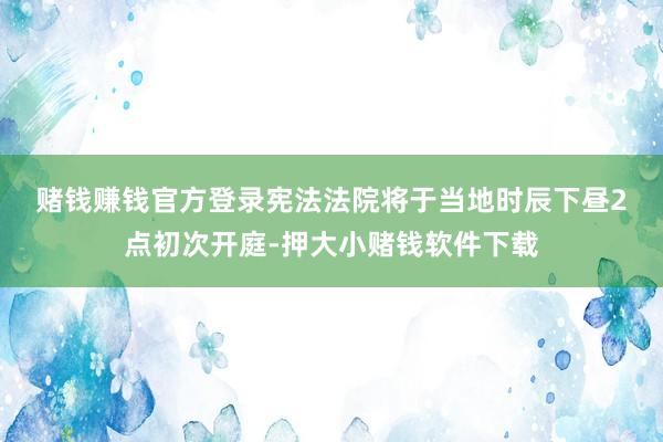 赌钱赚钱官方登录　　宪法法院将于当地时辰下昼2点初次开庭-押大小赌钱软件下载