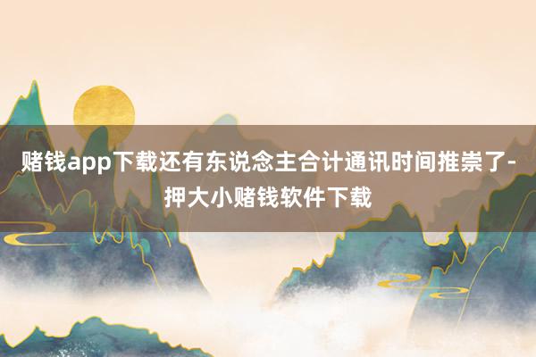 赌钱app下载还有东说念主合计通讯时间推崇了-押大小赌钱软件下载