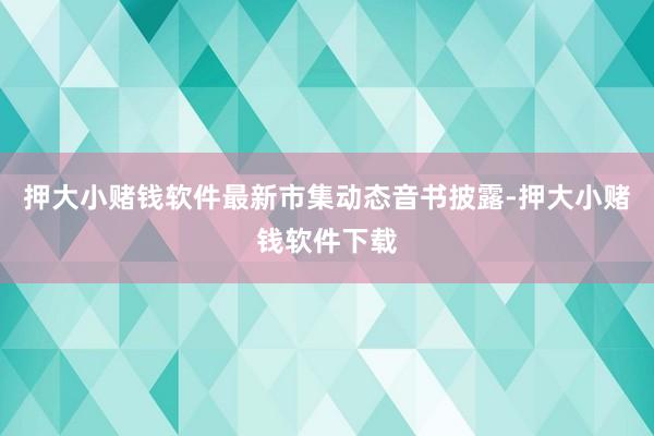 押大小赌钱软件最新市集动态音书披露-押大小赌钱软件下载