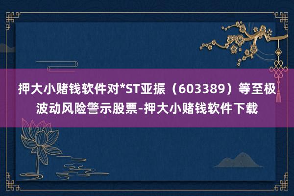 押大小赌钱软件对*ST亚振（603389）等至极波动风险警示股票-押大小赌钱软件下载